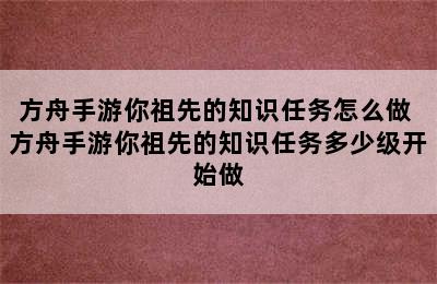 方舟手游你祖先的知识任务怎么做 方舟手游你祖先的知识任务多少级开始做